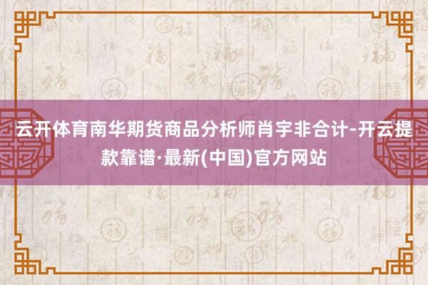 云开体育　　南华期货商品分析师肖宇非合计-开云提款靠谱·最新(中国)官方网站
