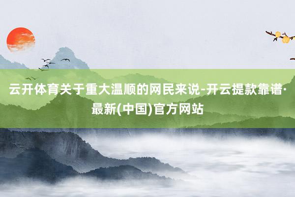 云开体育关于重大温顺的网民来说-开云提款靠谱·最新(中国)官方网站