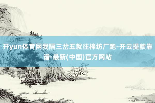 开yun体育网我隔三岔五就往棉纺厂跑-开云提款靠谱·最新(中国)官方网站
