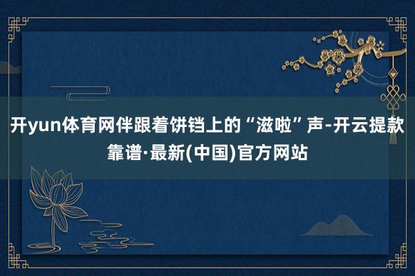 开yun体育网伴跟着饼铛上的“滋啦”声-开云提款靠谱·最新(中国)官方网站