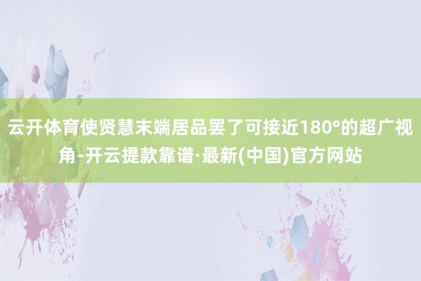 云开体育使贤慧末端居品罢了可接近180°的超广视角-开云提款靠谱·最新(中国)官方网站
