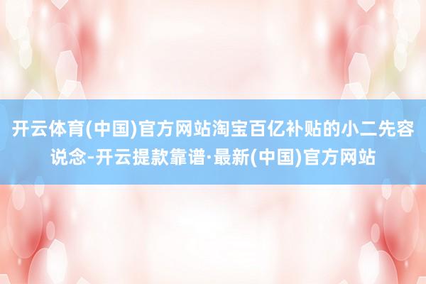 开云体育(中国)官方网站淘宝百亿补贴的小二先容说念-开云提款靠谱·最新(中国)官方网站