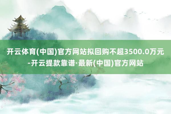 开云体育(中国)官方网站拟回购不超3500.0万元-开云提款靠谱·最新(中国)官方网站